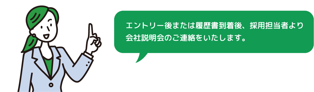 エントリー後または履歴書到着後、採用担当者より会社説明会のご連絡をいたします。