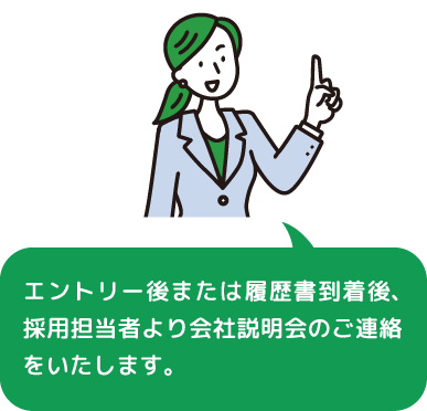 エントリー後または履歴書到着後、採用担当者より会社説明会のご連絡をいたします。