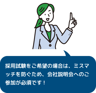 採用試験をご希望の場合は、ミスマッチを防ぐため、会社説明会へのご参加が必須です!