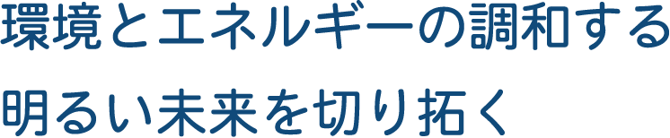 環境とエネルギーの調和する明るい未来を切り拓く