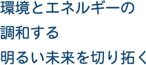 環境とエネルギーの調和する明るい未来を切り拓く